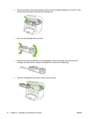 Page 842.Grasp the handle on the print cartridge and then pull the cartridge straight out to remove it. See
the recycling information inside the print cartridge box.
3.Rock the print cartridge back and forth.
4.Remove the new print cartridge from its packaging, remove the orange cover from the print
cartridge, and then pull the orange tab straight out to remove the sealing tape.
5.Insert the cartridge into the product until it is firmly in place.
74 Chapter 10   Manage and maintain the product ENWW
 