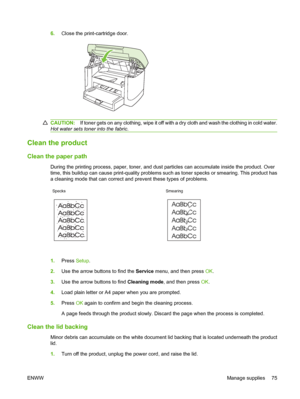 Page 856.Close the print-cartridge door.
CAUTION:If toner gets on any clothing, wipe it off with a dry cloth and wash the clothing in cold water.
Hot water sets toner into the fabric.
Clean the product
Clean the paper path
During the printing process, paper, toner, and dust particles can accumulate inside the product. Over
time, this buildup can cause print-quality problems such as toner specks or smearing. This product has
a cleaning mode that can correct and prevent these types of problems.
Specks Smearing...