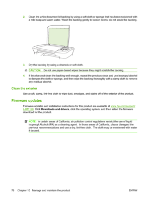 Page 862.Clean the white document lid backing by using a soft cloth or sponge that has been moistened with 
a mild soap and warm water. Wash the backing gently to loosen debris; do not scrub the backing.
3. Dry the backing by using a chamois or soft cloth.
CAUTION:Do not use paper-based wipes because they might scratch the backing.
4.If this does not clean the backing well enough, repeat the previous steps and use isopropyl alcohol 
to dampen the cloth or sponge, and then wipe the backing thoroughly with a damp...