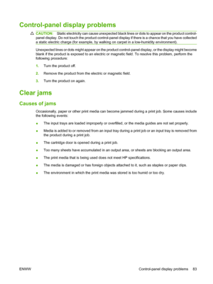 Page 93Control-panel display problems
CAUTION:Static electricity can cause unexpected black lines or dots to appear on the product control-
panel display. Do not touch the product control-panel display if there is a chance that you have collected
a static electric charge (for example, by walking on carpet in a low-humidity environment).
Unexpected lines or dots might appear on the product control-panel display, or the display might become
blank if the product is exposed to an electric or magnetic field. To...