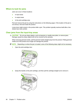 Page 94Where to look for jams
Jams can occur in these locations:
●In input areas
●In output areas
●In the print-cartridge area
Find and remove the jam by using the instructions on the following pages. If the location of the jam is
not obvious, first look inside the product.
Loose toner might remain in the product after a jam. This problem typically resolves itself after a few
sheets have been printed.
Clear jams from the input-tray areas
CAUTION:Do not use sharp objects, such as tweezers or needle-nose pliers,...