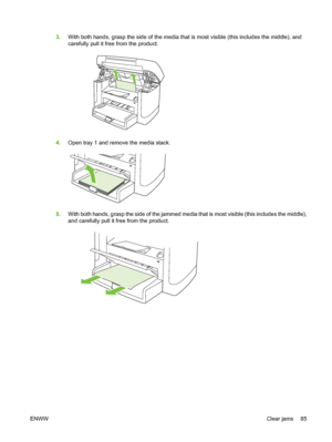 Page 953.With both hands, grasp the side of the media that is most visible (this includes the middle), and
carefully pull it free from the product.
4.Open tray 1 and remove the media stack.
5.With both hands, grasp the side of the jammed media that is most visible (this includes the middle),
and carefully pull it free from the product.
ENWWClear jams 85
 