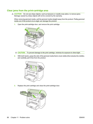 Page 98Clear jams from the print-cartridge area
CAUTION:Do not use sharp objects, such as tweezers or needle-nose pliers, to remove jams.
Damage caused by sharp objects will not be covered by the warranty.
When removing jammed media, pull the jammed media straight away from the product. Pulling jammed
media out of the product at an angle can damage the product.
1.Open the print-cartridge door, and remove the print cartridge.
CAUTION:To prevent damage to the print cartridge, minimize its exposure to direct...