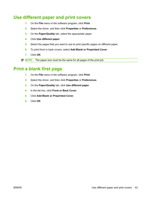 Page 53Use different paper and print covers
1.On the File menu in the software program, click Print.
2.Select the driver, and then click Properties or Preferences.
3.On the Paper/Quality tab, select the appropriate paper.
4.Click Use different paper.
5.Select the pages that you want to use to print specific pages on different paper.
6.To print front or back covers, select Add Blank or Preprinted Cover.
7.Click OK.
NOTE:The paper size must be the same for all pages of the print job.
Print a blank first page
1.On...