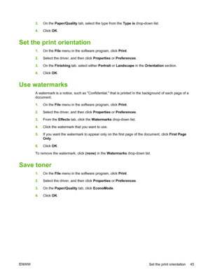 Page 553.On the Paper/Quality tab, select the type from the Type is drop-down list.
4.Click OK.
Set the print orientation
1.On the File menu in the software program, click Print.
2.Select the driver, and then click Properties or Preferences.
3.On the Finishing tab, select either Portrait or Landscape in the Orientation section.
4.Click OK.
Use watermarks
A watermark is a notice, such as Confidential, that is printed in the background of each page of a
document.
1.On the File menu in the software program, click...