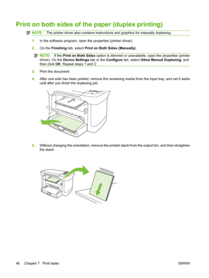 Page 56Print on both sides of the paper (duplex printing)
NOTE:The printer driver also contains instructions and graphics for manually duplexing.
1.In the software program, open the properties (printer driver).
2.On the Finishing tab, select Print on Both Sides (Manually).
NOTE:If the Print on Both Sides option is dimmed or unavailable, open the properties (printer
driver). On the Device Settings tab or the Configure tab, select Allow Manual Duplexing, and
then click OK. Repeat steps 1 and 2.
3.Print the...