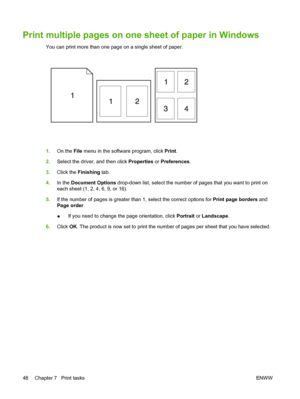 Page 58Print multiple pages on one sheet of paper in Windows
You can print more than one page on a single sheet of paper.
1.On the File menu in the software program, click Print.
2.Select the driver, and then click Properties or Preferences.
3.Click the Finishing tab.
4.In the Document Options drop-down list, select the number of pages that you want to print on
each sheet (1, 2, 4, 6, 9, or 16).
5.If the number of pages is greater than 1, select the correct options for Print page borders and
Page order.
●If you...