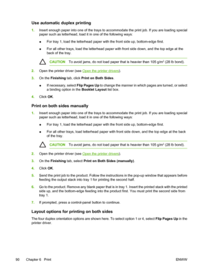 Page 102Use automatic duplex printing
1.Insert enough paper into one of the trays to acco mmodate the print job. If you are loading special
paper such as letterhead, load it in one of the following ways:
● For tray 1, load the letterhead paper with the front side up, bottom-edge first.
● For all other trays, load the letterhead paper with front side down, and the top edge at the
back of the tray.
CAUTION
To avoid jams, do not load paper that is heavier than 105 g/m2 (28 lb bond).
2.Open the printer driver (see...