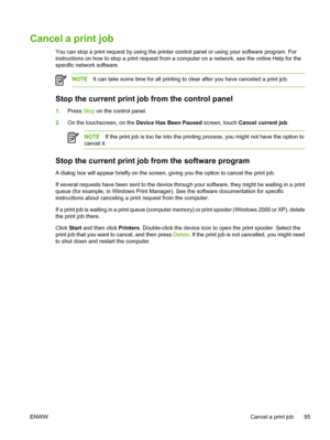 Page 107Cancel a print job
You can stop a print request by using the printer control panel or using your software program. For
instructions on how to stop a print request from a computer on a network, see the online Help for the
specific network software.
NOTE It can take some time for all printing to clear after you have canceled a print job.
Stop the current print job from the control panel
1.Press  Stop on the control panel.
2. On the touchscreen, on the  Device Has Been Paused screen, touch Cancel current...