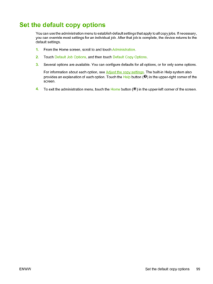 Page 111Set the default copy options
You can use the administration menu to establish default settings that apply to all copy jobs. If necessary,
you can override most settings for an individual job.  After that job is complete, the device returns to the
default settings.
1. From the Home screen, scroll to and touch  Administration.
2. Touch  Default Job Options , and then touch Default Copy Options .
3. Several options are available. You can configure defa ults for all options, or for only some options.
For...