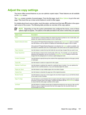 Page 113Adjust the copy settings
The device offers several features so you can optimize copied output. These features are all available
on the  Copy screen.
The  Copy  screen consists of several pages. From the first page, touch  More Options to go to the next
page. Then touch the up or down arrow buttons to scroll to other pages.
For details about how to use an option, touch the option, and then touch the help (
) button in the upper-
right corner of the screen. The following tabl e provides an overview of the...