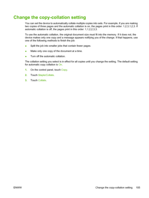 Page 117Change the copy-collation setting
You can set the device to automatically collate multiple copies into sets. For example, if you are making
two copies of three pages and the automatic collation is  on, the pages print in this order: 1,2,3,1,2,3. If
automatic collation is off, the page s print in this order: 1,1,2,2,3,3.
To use the automatic collation, the original document  size must fit into the memory. If it does not, the
device makes only one copy and a message appears  notifying you of the change. If...