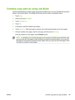 Page 119Combine copy jobs by using Job Build
Use the Job Build feature to build a single copy job from multiple scans. You can use either the document
feeder or the scanner glass. The settings for  the first scan are used for subsequent scans.
1. Touch  Copy.
2. Scroll to and touch  Job Build.
3. Touch  Job Build On .
4. Touch  OK.
5. If necessary, select t he desired copy options.
6. Touch  Start Copy . After each page is scanned, the control panel prompts you for more pages.
7. If the job contains more pages,...