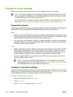 Page 122Configure e-mail settings
Before you can send a document to e-mail, you must configure the device for e-mailing. 
NOTEYou can also configure the e-mail settings  by using the embedded Web server, which
HP recommends. For helpful tips and more abou t configuring the scan e-mail feature, see the
Embedded Web Server User Guide  on the device CD.
For more information on setting up a feature, so lving a problem, or discovering how to use this
device, go to 
www.hp.com/support/LJM3027mfp  or...