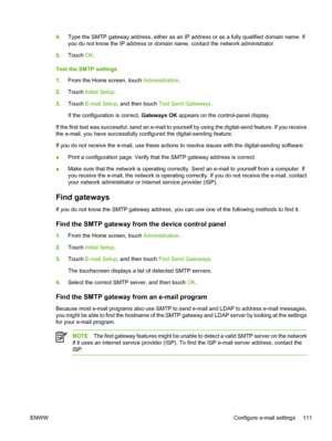 Page 1234.Type the SMTP gateway address, either as an IP  address or as a fully qualified domain name. If
you do not know the IP address or domain name, contact the network administrator.
5. Touch  OK.
Test the SMTP settings
1. From the Home screen, touch  Administration.
2. Touch  Initial Setup .
3. Touch  E-mail Setup , and then touch  Test Send Gateways .
If the configuration is correct,  Gateways OK appears on the control-panel display.
If the first test was successful, send an e-mail to yourse lf by using...