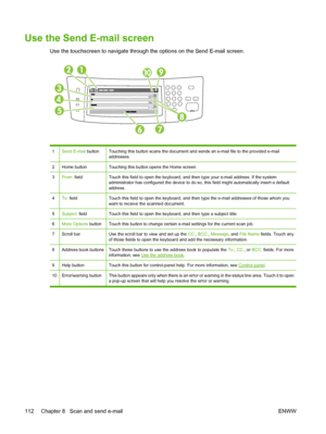 Page 124Use the Send E-mail screen
Use the touchscreen to navigate through the options on the Send E-mail screen.
1Send E-mail buttonTouching this button scans the document and s ends an e-mail file to the provided e-mail
addresses.
2Home buttonTouching this button opens the Home screen.
3From:  fieldTouch this field to open the keyboard, and th en type your e-mail address. If the system
administrator has configured the device to do so,  this field might automatically insert a default
address.
4To:  fieldTouch...