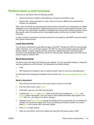 Page 125Perform basic e-mail functions
The device e-mail feature offers the following benefits:
●Sends documents to multiple e-mail addresses, saving time and delivery costs.
● Delivers files in black-and-white or
 in color. Files can be sent in different file formats that the
recipient can manipulate.
With e-mail, documents are scanned into the device  memory and sent to an e-mail address or multiple
addresses as an e-mail attachment. Digital docume nts can be sent in several graphics formats, such
as .TIFF and...