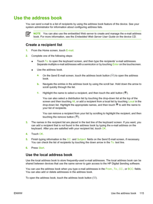 Page 127Use the address book
You can send e-mail to a list of recipients by using the address book feature of the device. See your
system administrator for information about configuring address lists.
NOTEYou can also use the embedded Web server to create and manage the e-mail address
book. For more information, see the  Embedded Web Server User Guide on the device CD.
Create a recipient list
1.From the Home screen, touch  E-mail.
2. Complete one of the following steps:
● Touch 
To: to open the keyboard screen,...