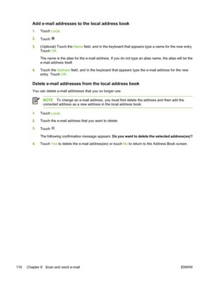 Page 128Add e-mail addresses to the local address book
1.Touch  Local.
2. Touch 
.
3. (Optional) Touch the  Name field, and in the keyboard that appears type a name for the new entry.
Touch  OK.
The name is the alias for the e-mail address. If you do not type an alias name, the alias will be the
e-mail address itself.
4. Touch the  Address field, and in the keyboard that appears type the e-mail address for the new
entry. Touch  OK.
Delete e-mail addresses from the local address book
You can delete e-mail...