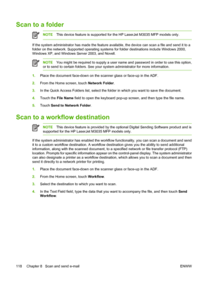 Page 130Scan to a folder
NOTEThis device feature is supported for the HP LaserJet M3035 MFP models only.
If the system administrator has made the feature avail able, the device can scan a file and send it to a
folder on the network. Supported operating system s for folder destinations include Windows 2000,
Windows XP, and Windows Server 2003, and Novell.
NOTE You might be required to supply a user name and password in order to use this option,
or to send to certain folders. See your system administrator for more...