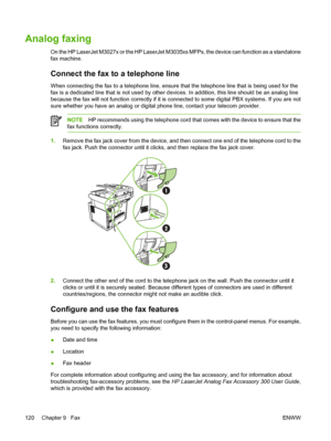 Page 132Analog faxing
On the HP LaserJet M3027x or the HP LaserJet M3035xs MFPs, the device can function as a standalone
fax machine.
Connect the fax to a telephone line
When connecting the fax to a telephone line, ensure that the telephone line that is being used for the
fax is a dedicated line that is not used by other devices. In addition, this line should be an analog line
because the fax will not function co rrectly if it is connected to some digital PBX systems. If you are not
sure whether you have an...