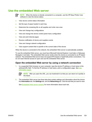 Page 141Use the embedded Web server
NOTEWhen the device is directly connected to a computer, use the HP Easy Printer Care
software to view the device status.
● View device control status information
● Set the type of paper loaded in each tray
● Determine the remaining life on all supplies and order new ones
● View and change tr
ay configurations
● View and change the device control panel menu configuration
● View and print internal pages
● Receive notification of device and supplies events
● View and change...