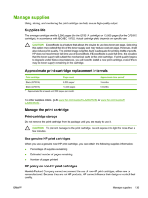 Page 147Manage supplies
Using, storing, and monitoring the print cartridge can help ensure high-quality output.
Supplies life
The average cartridge yield is 6,500 pages (for the Q7551A cartridge) or 13,000 pages (for the Q7551X
cartridge), in accordance with ISO/IEC 19752. Ac tual cartridge yield depends on specific use.
CAUTIONEconoMode is a feature that allows the devi ce to use less toner per page. Selecting
this option may extend the life of the toner supply and may reduce cost per page. However, it will...