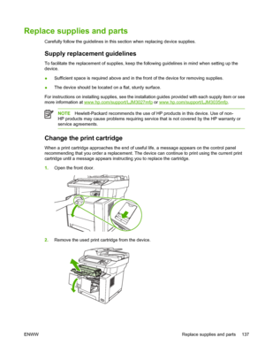 Page 149Replace supplies and parts
Carefully follow the guidelines in this section when replacing device supplies.
Supply replacement guidelines
To facilitate the replacement of supplies, keep the  following guidelines in mind when setting up the
device.
● Sufficient space is required above and in the front of the device for removing supplies.
● The device should be located on a flat, sturdy surface.
For instructions on installing supplies,  see the installation guides provided with each supply item or see
more...