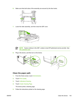 Page 1556.Make sure that both sides of the a ssembly are secured by the blue hooks.
7.Lower the roller assembly, and then close the ADF cover.
NOTE If jams continue in the ADF, contact a  local HP-authorized service provider. See
HP Customer Care.
8.Plug in the device, and then turn on the device.
Clean the paper path
1.From the Home screen, touch  Administration.
2. Touch  Print Quality .
3. Touch  Calibration/Cleaning .
4. Touch  Create Cleaning Page .
The device prints a cleaning page.
5. Follow the...