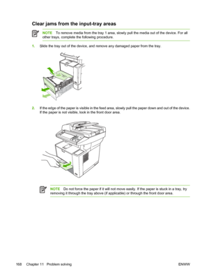 Page 180Clear jams from the input-tray areas
NOTETo remove media from the tray 1 area, slow ly pull the media out of the device. For all
other trays, complete  the following procedure.
1.Slide the tray out of the device, and re move any damaged paper from the tray.
2.If the edge of the paper is visible in the feed ar ea, slowly pull the paper down and out of the device.
If the paper is not visible, look in the front door area.
NOTE Do not force the paper if it will not move  easily. If the paper is stuck in a...