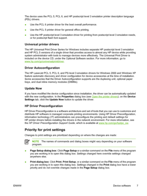 Page 19The device uses the PCL 5, PCL 6, and HP postscript level 3 emulation printer description language
(PDL) drivers.
● Use the PCL 6 printer driver fo
r the best overall performance.
● Use the PCL 5 printer driver 
for general office printing.
● Use the HP postscript level 3 emulation driver for 
printing from postscript level 3 emulation needs,
or for postscript flash font support.
Universal printer drivers
The HP Universal Print Driver Series for Windows includes separate HP postscript level 3 emulation...