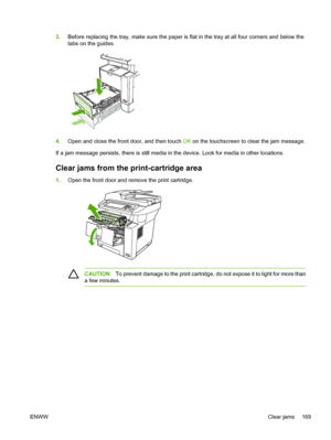 Page 1813.Before replacing the tray, make sure the paper is fl at in the tray at all four corners and below the
tabs on the guides.
4. Open and close the front door, and then touch  OK on the touchscreen to clear the jam message.
If a jam message persists, there is still media in the device. Look for media in other locations.
Clear jams from the  print-cartridge area
1.Open the front door and remove the print cartridge.
CAUTION To prevent damage to the print cartridge, do not expose it to light for more than
a...