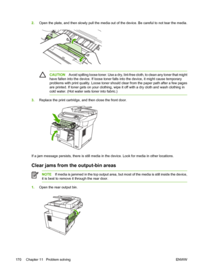 Page 1822.Open the plate, and then slowly pull the media out  of the device. Be careful to not tear the media.
CAUTIONAvoid spilling loose toner. Us e a dry, lint-free cloth, to clean any toner that might
have fallen into the device. If  loose toner falls into the device, it might cause temporary
problems with print quality. Loose toner shou ld clear from the paper path after a few pages
are printed. If toner gets on your clothing, wi pe it off with a dry cloth and wash clothing in
cold water. (Hot water  sets...