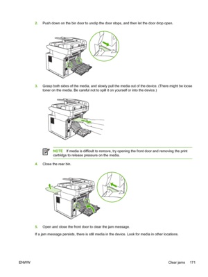 Page 1832.Push down on the bin door to unclip the door stops, and then let the door drop open.
3.Grasp both sides of the media, and slowly pull th e media out of the device. (There might be loose
toner on the media. Be careful not to sp ill it on yourself or into the device.)
NOTEIf media is difficult to remove, try openi ng the front door and removing the print
cartridge to release pressure on the media.
4. Close the rear bin.
5.Open and close the front door to clear the jam message.
If a jam message persists,...