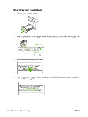 Page 184Clear jams from the duplexer
1.Remove tray 2 from the device.
2.Push the green button on the top right front of the tray 2 opening to access the duplex paper path.
3.Reach in and pull out the jammed paper.
4.Push the bottom of the duplex access plate back up until it clicks into place on both sides (both
sides need to be engaged).
172 Chapter 11   Problem solving ENWW
 