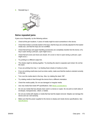 Page 1855.Reinstall tray 2.
Solve repeated jams
If jams occur frequently,  try the following actions:
● Check all the jam locations. A piece of media might be stuck somewhere in the device.
● Check that media is correctly loaded in the trays, that the trays are correctly adjusted for the loaded
media size, and that the trays are not overfilled.
● Check that all trays and paper-handling accessories are completely inserted into the device. (If a
tray is open during a print job, a jam might occur.)
● Check that all...