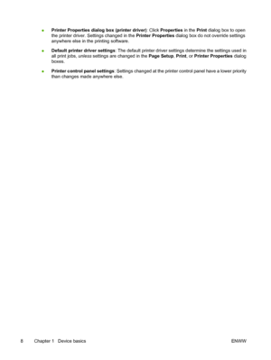 Page 20●Printer Properties dialog box (printer driver)
: Click Properties  in the Print dialog box to open
the printer driver. Settings changed in the  Printer Properties dialog box do not override settings
anywhere else in the printing software.
● Default printer driver settings
: The default printer driver setting s determine the settings used in
all print jobs,  unless settings are changed in the  Page Setup, Print , or Printer Properties  dialog
boxes.
● Printer control panel settings
: Settings changed at...