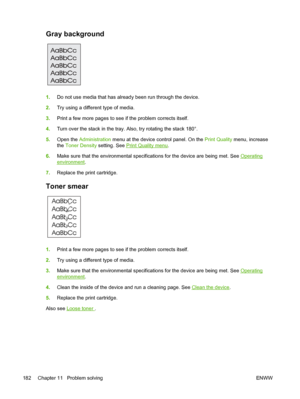 Page 194Gray background  
1.Do not use media that has already been run through the device.
2. Try using a different type of media.
3. Print a few more pages to see if the problem corrects itself.
4. Turn over the stack in the tray.  Also, try rotating the stack 180°.
5. Open the  Administration  menu at the device control panel. On the  Print Quality menu, increase
the  Toner Density  setting. See 
Print Quality menu .
6. Make sure that the environmental specific ations for the device are being met. See...