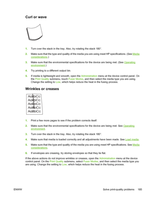 Page 197Curl or wave 
1.Turn over the stack in the tray. Also, try rotating the stack 180°.
2. Make sure that the type and quality of the medi a you are using meet HP specifications. (See 
Media
considerations.)
3. Make sure that the environmental specifications for the device are being met. (See 
Operating
environment .)
4. Try printing to a different output bin.
5. If media is lightweight and smooth, open the  Administration menu at the device control panel. On
the  Print Quality  submenu, touch  Fuser Modes,...