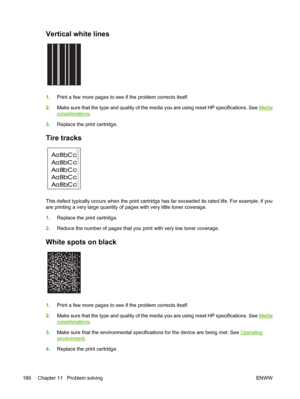 Page 198Vertical white lines  
1.Print a few more pages to see if the problem corrects itself.
2. Make sure that the type and quality of the me dia you are using meet HP specifications. See 
Media
considerations.
3. Replace the print cartridge.
Tire tracks 
A
A
A
A
AB
B B
B
B C
C C
C
Ca
a
a
a
ac
c
c
c
cb
b
b b
b
This defect typically occurs when the print cartridge  has far exceeded its rated life. For example, if you
are printing a very large quantity of p ages with very little toner coverage.
1. Replace the...