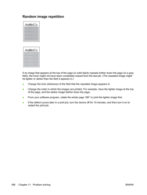 Page 200Random image repetition 
If an image that appears at the top of the page (in solid black) repeats further down the page (in a gray
field), the toner might not have been completely er ased from the last job. (The repeated image might
be lighter or darker than the field it appears in.)
● Change the tone (darkness) of the field that the repeated image appears in.
● Change the order in which the images are printed. 
For example, have the lighter image at the top
of the page, and the darker image farther down...