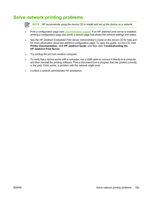 Page 201Solve network printing problems
NOTEHP recommends using the device CD to install and set up the device on a network.
●Print a configuration page (see Use information pages
). If an HP Jetdirect print server is installed,
printing a configuration page also prints a second  page that shows the network settings and status.
● See the 
HP Jetdirect Embedded Print Server Administrators Guide  on the device CD for help and
for more information about the Jetdirect configur ation page. To open the guide, run the...