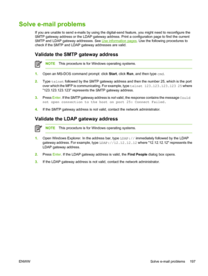 Page 209Solve e-mail problems
If you are unable to send e-mails by using the digital-send feature, you might need to reconfigure the
SMTP gateway address or the LDAP gateway address.  Print a configuration page to find the current
SMTP and LDAP gateway addresses. See 
Use information pages . Use the following procedures to
check if the SMTP and LDAP gateway addresses are valid. 
Validate the SMTP gateway address
NOTE This procedure is for Windows operating systems.
1.Open an MS-DOS command prompt: click  Start,...