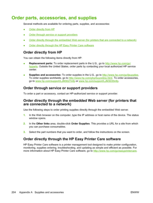 Page 216Order parts, accessories, and supplies
Several methods are available for ordering parts, supplies, and accessories:
●
Order directly from HP
●
Order through service or support providers
●
Order directly through the embedded Web server  (for printers that are connected to a network)
●
Order directly through the HP  Easy Printer Care software
Order directly from HP
You can obtain the following items directly from HP:
●Replacement parts:
 To order replacement parts in the U.S., go to 
http://www.hp.com/go/...