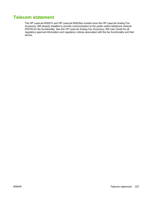 Page 239Telecom statement
The HP LaserJet M3027x and HP LaserJet M3035xs models have the HP LaserJet Analog Fax
Accessory 300 already installed to provide communi cation to the public switch telephone network
(PSTN) for fax functionality. See the  HP LaserJet Analog Fax Accessory 300 User Guide  for all
regulatory approval information and regulatory notic es associated with the fax functionality and that
device.
ENWW Telecom statement 227
 