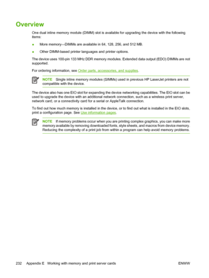 Page 244Overview
One dual inline memory module (DIMM) slot is available for upgrading the device with the following
items:
● More memory—DIMMs are availabl
e in 64, 128, 256, and 512 MB.
● Other DIMM-based printer languages and printer options.
The device uses 100-pin 133 MHz DDR memory modu les. Extended data output (EDO) DIMMs are not
supported.
For ordering information, see 
Order parts, accessories, and supplies .
NOTESingle inline memory modules (SIMMs) used  in previous HP LaserJet printers are not...