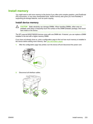 Page 245Install memory
You might want to add more memory to the device if you often print complex graphics, print PostScript
(PS) documents, or use many do wnloaded fonts. Added memory also give s you more flexibility in
supporting job-storage features, such as quick copying. 
Install device memory
CAUTION Static electricity can damage DIMMs.  When handling DIMMs, either wear an
antistatic wrist strap or frequently touch the su rface of the DIMM antistatic package, then touch
bare metal on the device.
The HP...