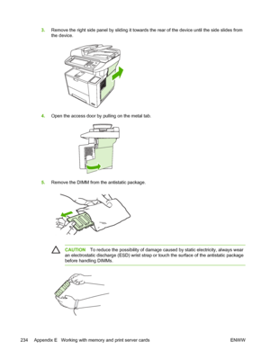 Page 2463.Remove the right side panel by sliding it towards  the rear of the device until the side slides from
the device.
4. Open the access door by pulling on the metal tab.
5.Remove the DIMM from the antistatic package.
CAUTION To reduce the possibility of damage ca used by static electricity, always wear
an electrostatic discharge (ESD) wrist strap or  touch the surface of the antistatic package
before handling DIMMs.
234 Appendix E   Working with memory and print server cards ENWW
 