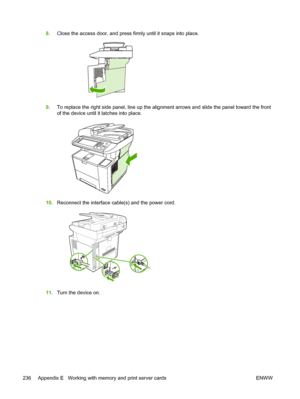 Page 2488.Close the access door, and press firmly until it snaps into place.
9.To replace the right side panel, line up the alignment arrows and slide the panel toward the front
of the device until it latches into place.
10.Reconnect the interface cabl e(s) and the power cord.
11.Turn the device on.
236 Appendix E   Working with memory and print server cards ENWW
 