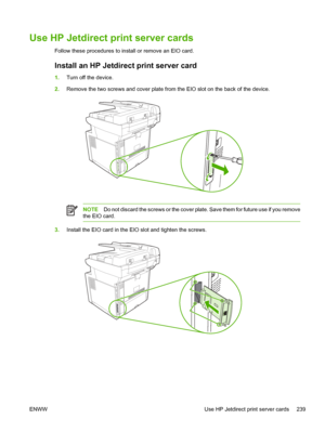 Page 251Use HP Jetdirect print server cards
Follow these procedures to install or remove an EIO card.
Install an HP Jetdirect print server card
1.Turn off the device.
2. Remove the two screws and cover plate from the EIO slot on the back of the device.
NOTE Do not discard the screws or the cover plate. Save them for future use if you remove
the EIO card.
3. Install the EIO card in the EIO slot and tighten the screws.
ENWW Use HP Jetdirect print server cards 239
 